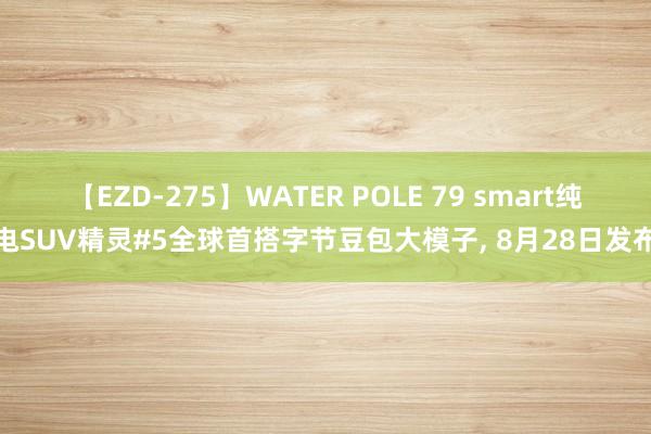 【EZD-275】WATER POLE 79 smart纯电SUV精灵#5全球首搭字节豆包大模子, 8月28日发布