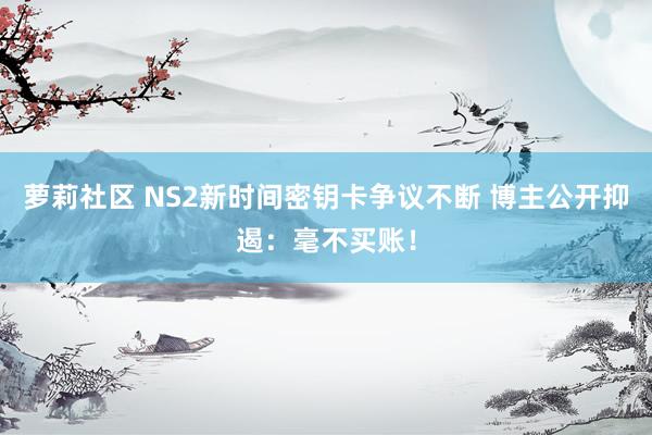 萝莉社区 NS2新时间密钥卡争议不断 博主公开抑遏：毫不买账！