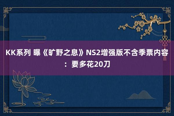 KK系列 曝《旷野之息》NS2增强版不含季票内容：要多花20刀