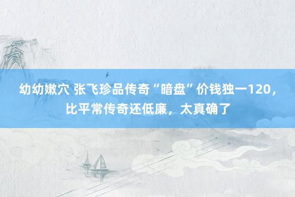 幼幼嫩穴 张飞珍品传奇“暗盘”价钱独一120，比平常传奇还低廉，太真确了