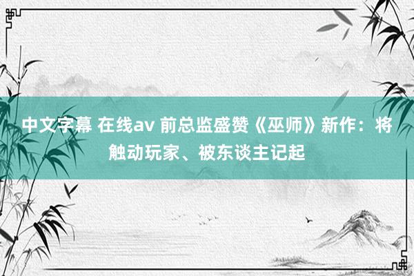 中文字幕 在线av 前总监盛赞《巫师》新作：将触动玩家、被东谈主记起