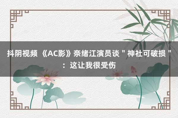 抖阴视频 《AC影》奈绪江演员谈＂神社可破损＂：这让我很受伤