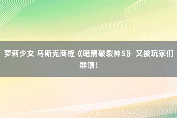 萝莉少女 马斯克商榷《暗黑破裂神5》 又被玩家们群嘲！