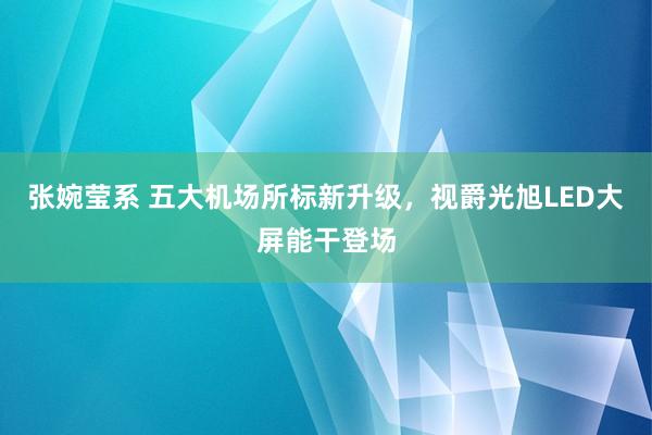 张婉莹系 五大机场所标新升级，视爵光旭LED大屏能干登场