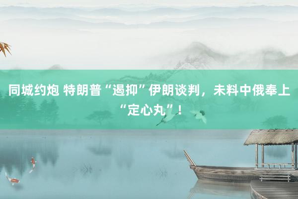同城约炮 特朗普“遏抑”伊朗谈判，未料中俄奉上“定心丸”！