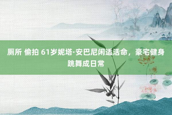 厕所 偷拍 61岁妮塔·安巴尼闲适活命，豪宅健身跳舞成日常