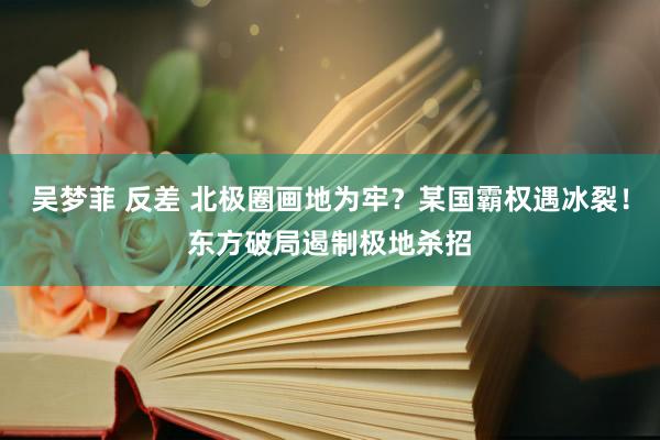 吴梦菲 反差 北极圈画地为牢？某国霸权遇冰裂！东方破局遏制极地杀招