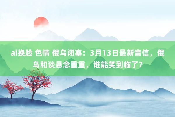 ai换脸 色情 俄乌闭塞：3月13日最新音信，俄乌和谈悬念重重，谁能笑到临了？