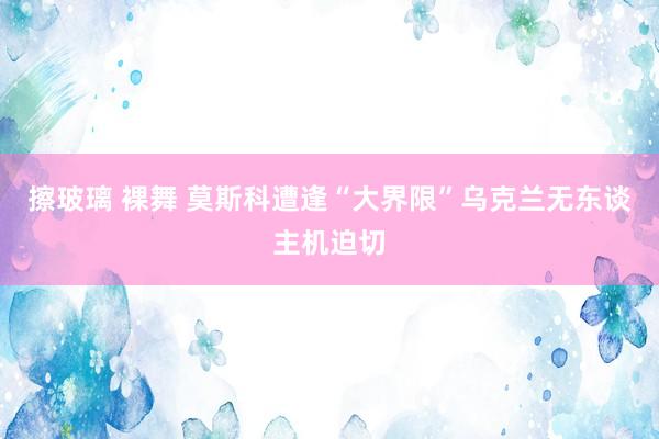 擦玻璃 裸舞 莫斯科遭逢“大界限”乌克兰无东谈主机迫切