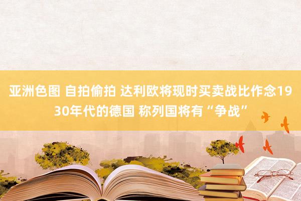 亚洲色图 自拍偷拍 达利欧将现时买卖战比作念1930年代的德国 称列国将有“争战”