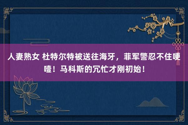 人妻熟女 杜特尔特被送往海牙，菲军警忍不住哽噎！马科斯的冗忙才刚初始！
