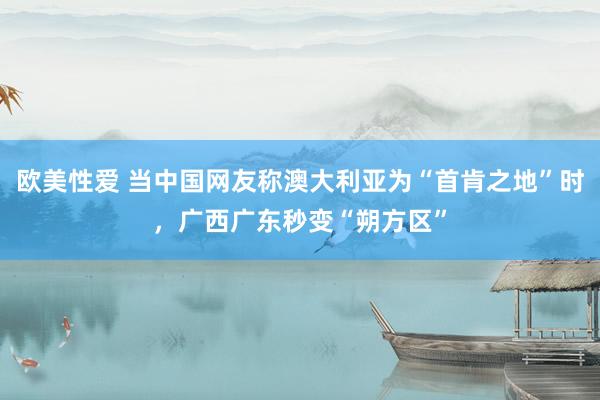 欧美性爱 当中国网友称澳大利亚为“首肯之地”时，广西广东秒变“朔方区”