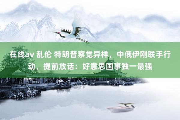 在线av 乱伦 特朗普察觉异样，中俄伊刚联手行动，提前放话：好意思国事独一最强