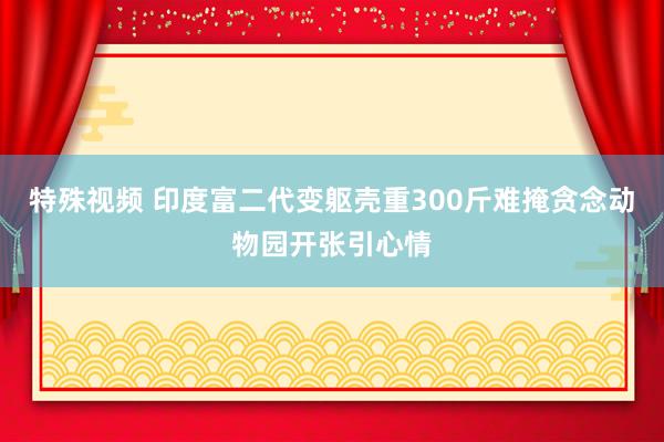 特殊视频 印度富二代变躯壳重300斤难掩贪念动物园开张引心情