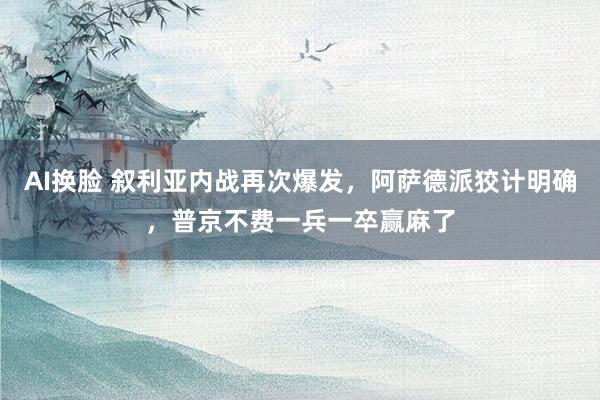 AI换脸 叙利亚内战再次爆发，阿萨德派狡计明确，普京不费一兵一卒赢麻了