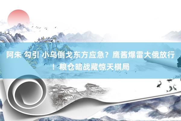 阿朱 勾引 小乌倒戈东方应急？鹰酱爆雷大俄放行！粮仓暗战藏惊天棋局