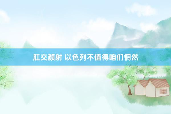 肛交颜射 以色列不值得咱们惘然