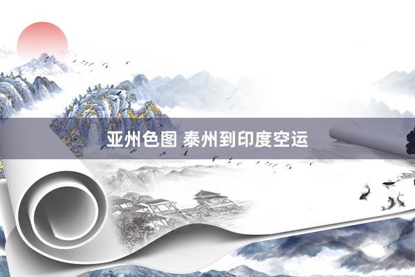 亚州色图 泰州到印度空运