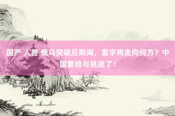 国产 人兽 俄乌突破后期间，寰宇将走向何方？中国要给与挑战了！
