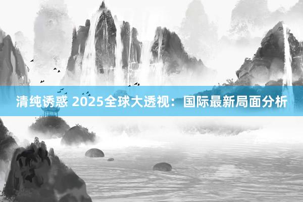 清纯诱惑 2025全球大透视：国际最新局面分析