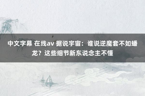 中文字幕 在线av 据说宇宙：谁说逆魔套不如蟠龙？这些细节新东说念主不懂