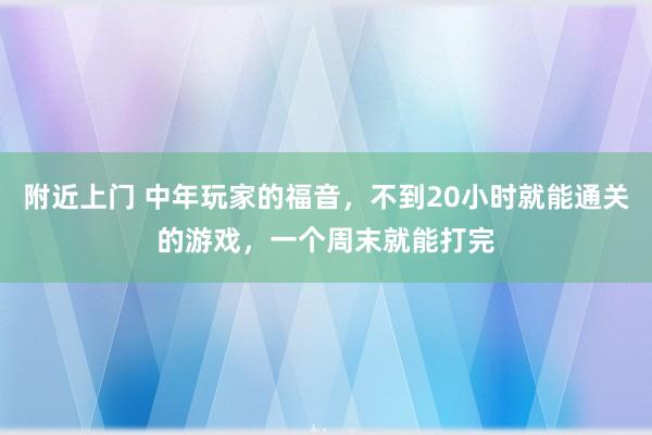 附近上门 中年玩家的福音，不到20小时就能通关的游戏，一个周末就能打完