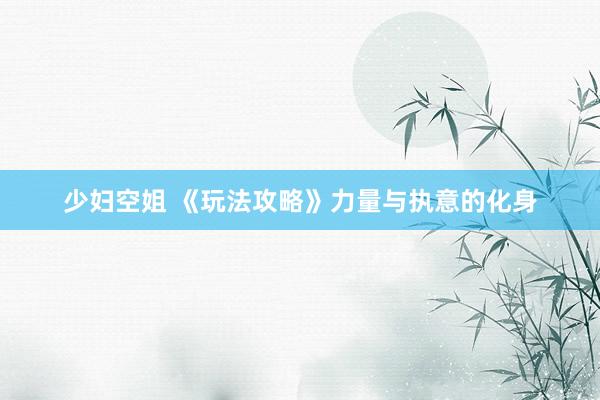 少妇空姐 《玩法攻略》力量与执意的化身