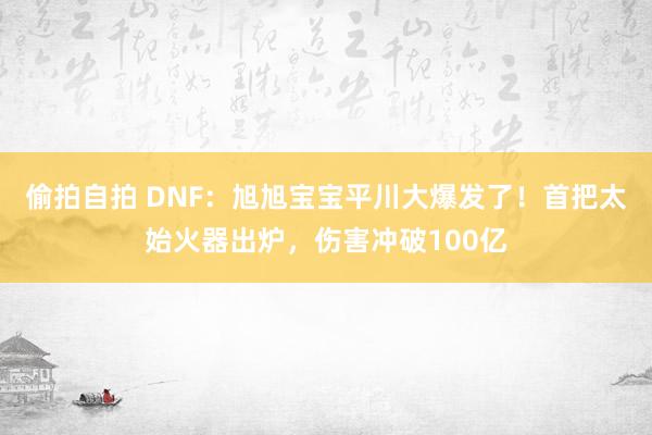偷拍自拍 DNF：旭旭宝宝平川大爆发了！首把太始火器出炉，伤害冲破100亿
