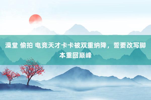澡堂 偷拍 电竞天才卡卡被双重纳降，誓要改写脚本重回巅峰