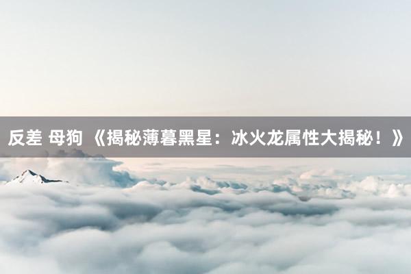 反差 母狗 《揭秘薄暮黑星：冰火龙属性大揭秘！》