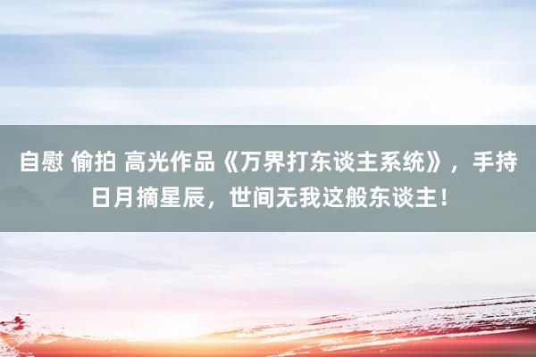 自慰 偷拍 高光作品《万界打东谈主系统》，手持日月摘星辰，世间无我这般东谈主！