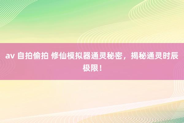 av 自拍偷拍 修仙模拟器通灵秘密，揭秘通灵时辰极限！
