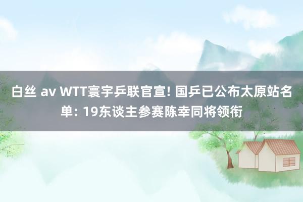 白丝 av WTT寰宇乒联官宣! 国乒已公布太原站名单: 19东谈主参赛陈幸同将领衔