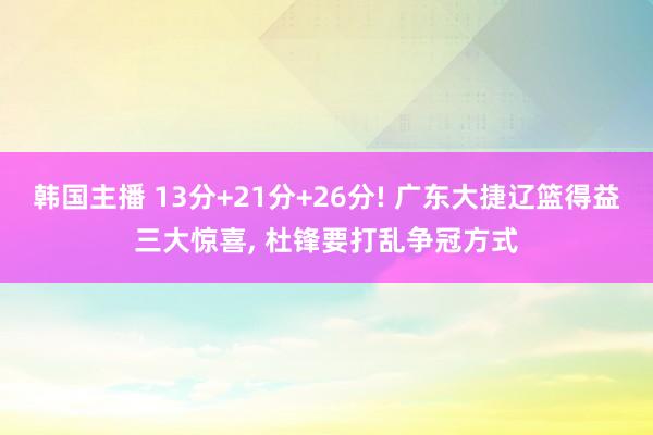韩国主播 13分+21分+26分! 广东大捷辽篮得益三大惊喜, 杜锋要打乱争冠方式