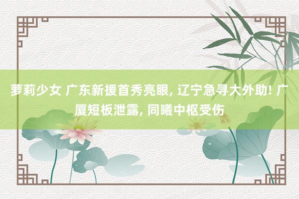萝莉少女 广东新援首秀亮眼, 辽宁急寻大外助! 广厦短板泄露, 同曦中枢受伤