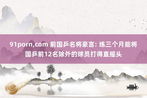 91porn,com 前国乒名将豪言: 练三个月能将国乒前12名除外的球员打得直摇头