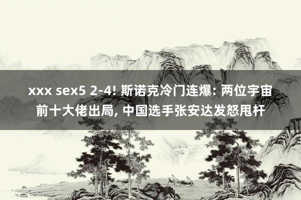 xxx sex5 2-4! 斯诺克冷门连爆: 两位宇宙前十大佬出局, 中国选手张安达发怒甩杆