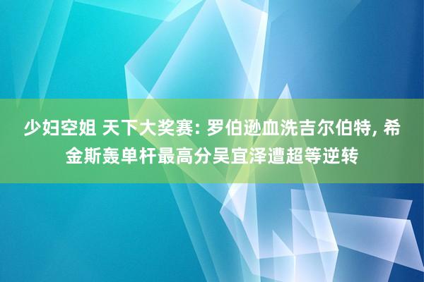 少妇空姐 天下大奖赛: 罗伯逊血洗吉尔伯特, 希金斯轰单杆最高分吴宜泽遭超等逆转