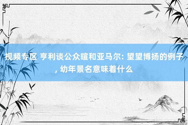 视频专区 亨利谈公众暄和亚马尔: 望望博扬的例子, 幼年景名意味着什么