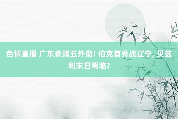 色情直播 广东豪赌五外助! 伯克首秀战辽宁, 贝兹利末日驾临?