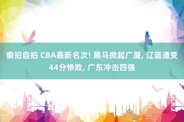 偷拍自拍 CBA最新名次! 黑马掀起广厦, 辽篮遭受44分惨败, 广东冲击四强