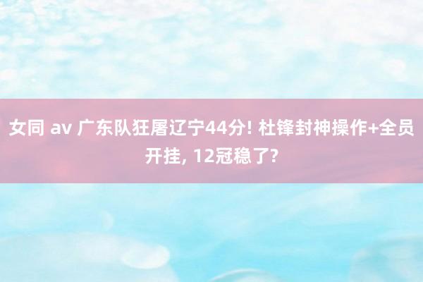 女同 av 广东队狂屠辽宁44分! 杜锋封神操作+全员开挂, 12冠稳了?