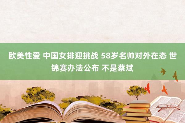 欧美性爱 中国女排迎挑战 58岁名帅对外在态 世锦赛办法公布 不是蔡斌
