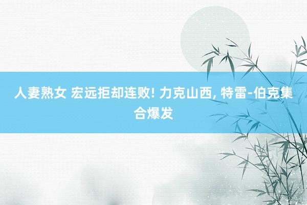 人妻熟女 宏远拒却连败! 力克山西, 特雷-伯克集合爆发