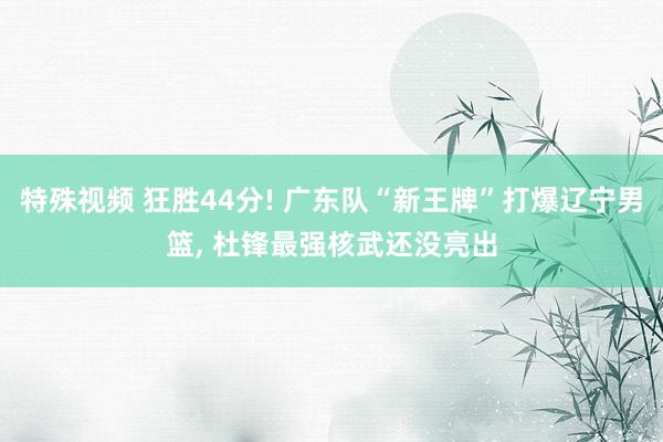 特殊视频 狂胜44分! 广东队“新王牌”打爆辽宁男篮, 杜锋最强核武还没亮出
