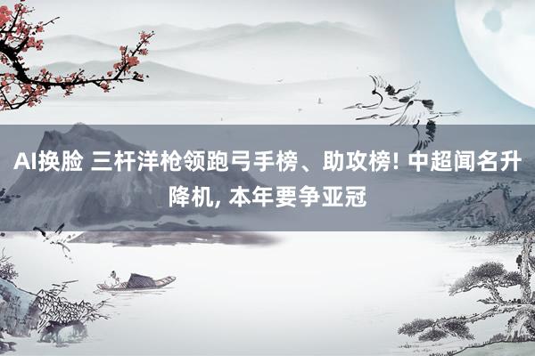 AI换脸 三杆洋枪领跑弓手榜、助攻榜! 中超闻名升降机, 本年要争亚冠