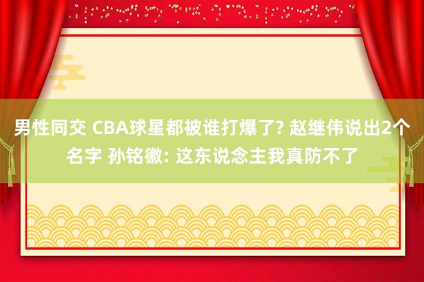 男性同交 CBA球星都被谁打爆了? 赵继伟说出2个名字 孙铭徽: 这东说念主我真防不了