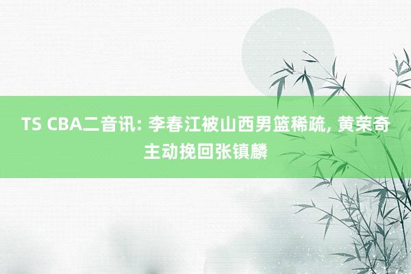 TS CBA二音讯: 李春江被山西男篮稀疏, 黄荣奇主动挽回张镇麟