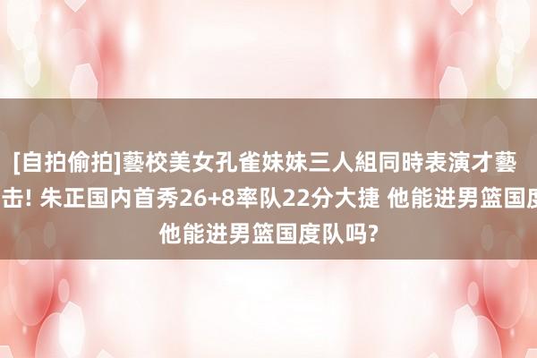 [自拍偷拍]藝校美女孔雀妹妹三人組同時表演才藝 降维打击! 朱正国内首秀26+8率队22分大捷 他能进男篮国度队吗?
