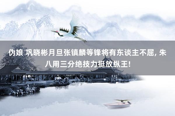 伪娘 巩晓彬月旦张镇麟等锋将有东谈主不屈, 朱八用三分绝技力挺放纵王!